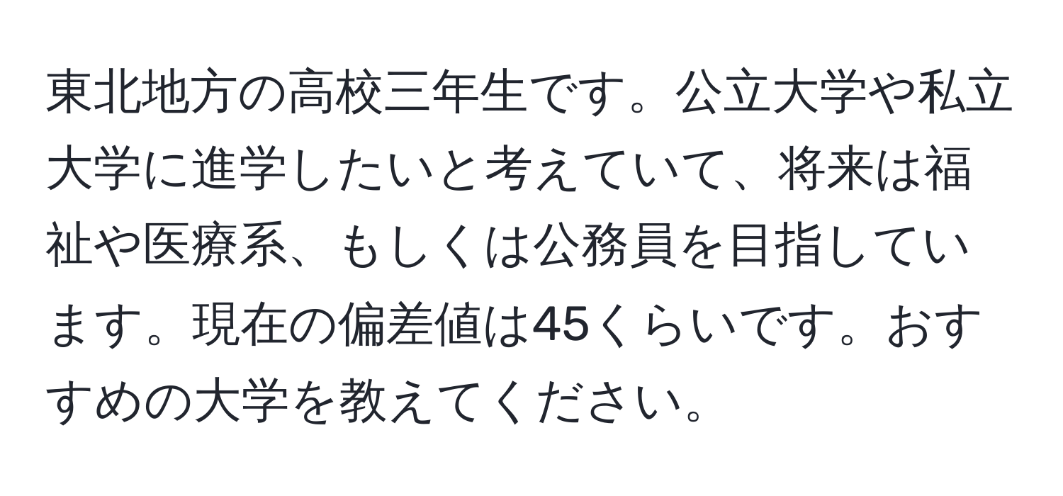 東北地方の高校三年生です。公立大学や私立大学に進学したいと考えていて、将来は福祉や医療系、もしくは公務員を目指しています。現在の偏差値は45くらいです。おすすめの大学を教えてください。