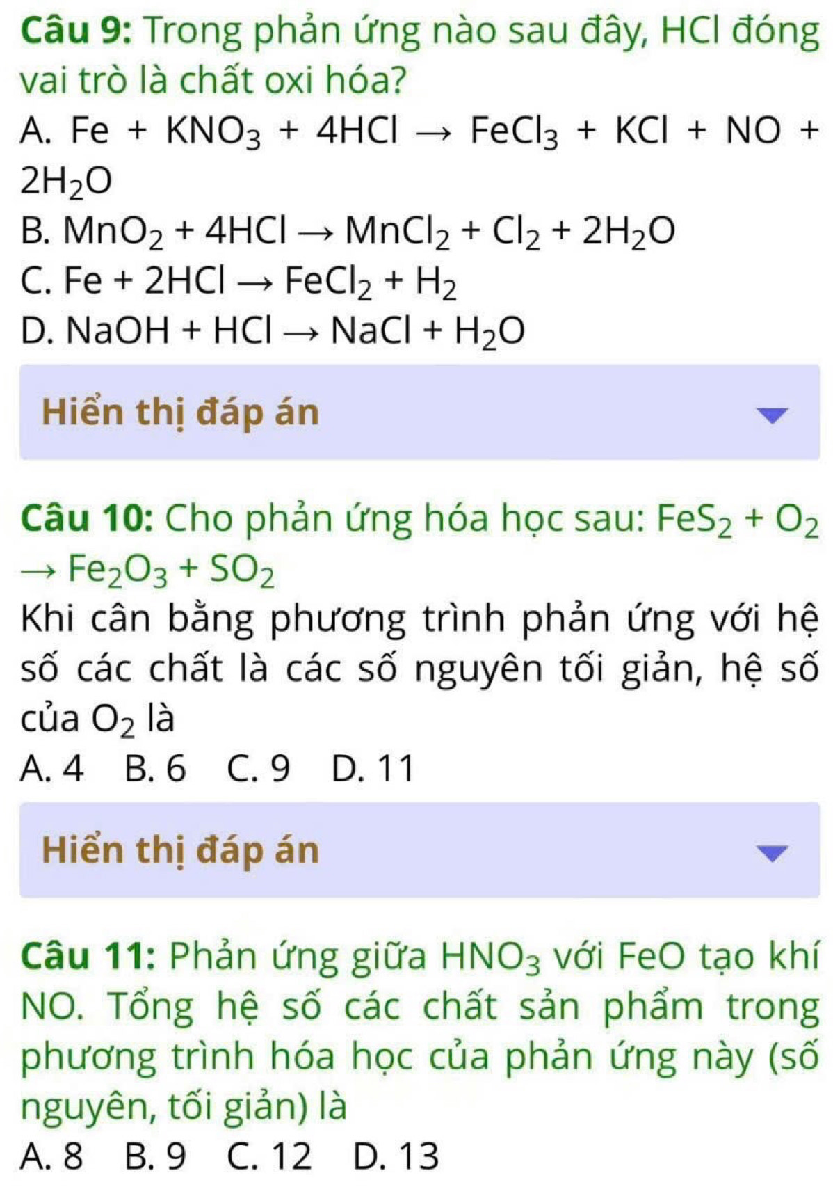 Trong phản ứng nào sau đây, HCI đóng
vai trò là chất oxi hóa?
A. Fe+KNO_3+4HClto FeCl_3+KCl+NO+
2H_2O
B. MnO_2+4HClto MnCl_2+Cl_2+2H_2O
C. Fe+2HClto FeCl_2+H_2
D. NaOH+HClto NaCl+H_2O
Hiển thị đáp án
Câu 10: Cho phản ứng hóa học sau: FeS_2+O_2
to Fe_2O_3+SO_2
Khi cân bằng phương trình phản ứng với hệ
số các chất là các số nguyên tối giản, hệ số
của O_2 là
A. 4 B. 6 C. 9 D. 11
Hiển thị đáp án
Câu 11: Phản ứng giữa HNO_3 với FeO tạo khí
NO. Tổng hệ số các chất sản phẩm trong
phương trình hóa học của phản ứng này (số
nguyên, tối giản) là
A. 8 B. 9 C. 12 D. 13