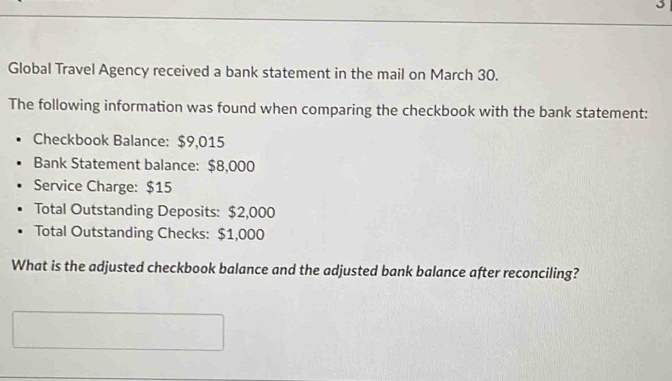 Global Travel Agency received a bank statement in the mail on March 30. 
The following information was found when comparing the checkbook with the bank statement: 
Checkbook Balance: $9,015
Bank Statement balance: $8,000
Service Charge: $15
Total Outstanding Deposits: $2,000
Total Outstanding Checks: $1,000
What is the adjusted checkbook balance and the adjusted bank balance after reconciling?