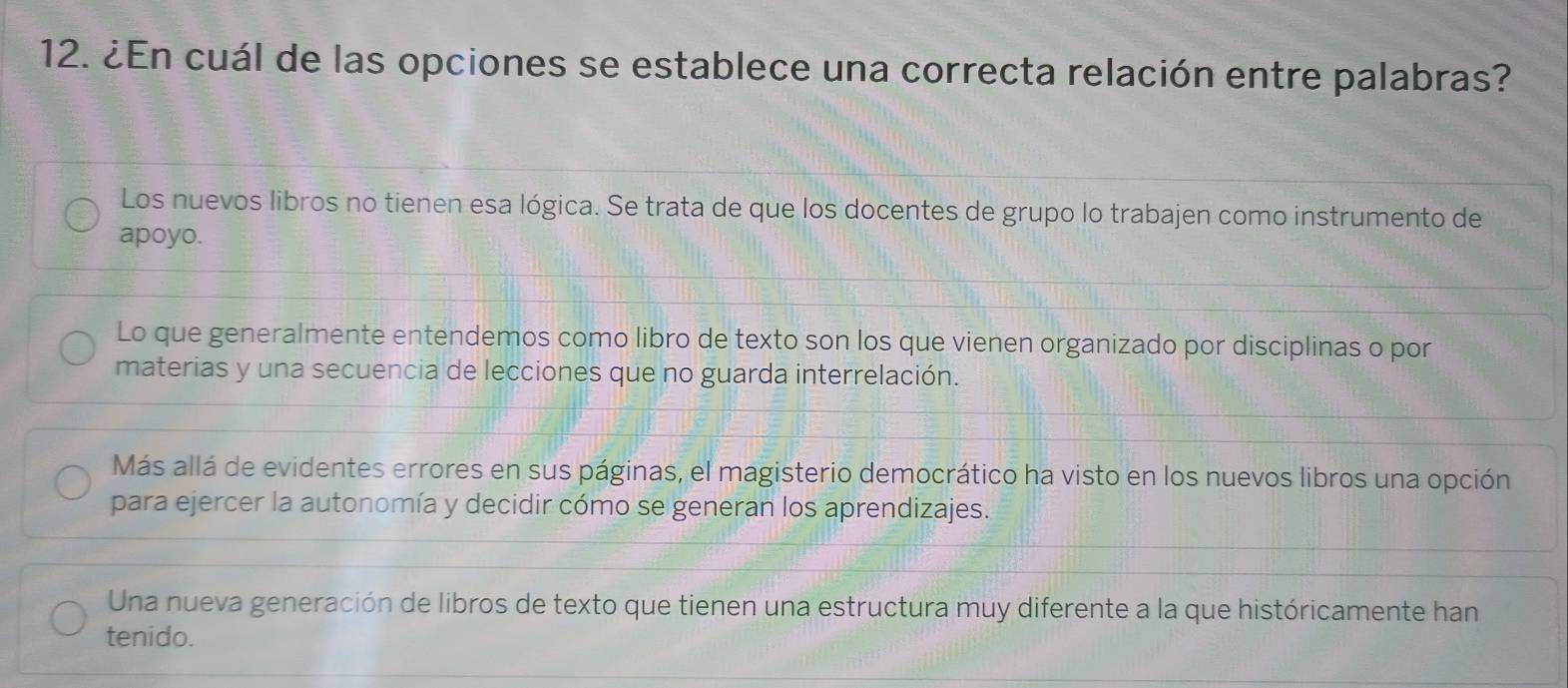 ¿En cuál de las opciones se establece una correcta relación entre palabras?
Los nuevos libros no tienen esa lógica. Se trata de que los docentes de grupo lo trabajen como instrumento de
apoyo.
Lo que generalmente entendemos como libro de texto son los que vienen organizado por disciplinas o por
materias y una secuencia de lecciones que no guarda interrelación.
Más allá de evidentes errores en sus páginas, el magisterio democrático ha visto en los nuevos libros una opción
para ejercer la autonomía y decidir cómo se generan los aprendizajes.
Una nueva generación de libros de texto que tienen una estructura muy diferente a la que históricamente han
tenido.