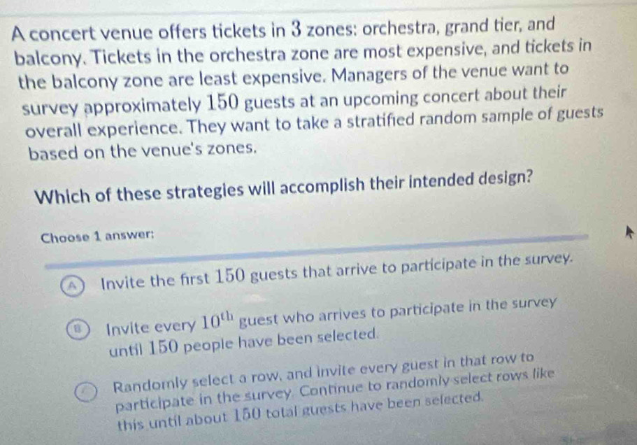 A concert venue offers tickets in 3 zones: orchestra, grand tier, and
balcony. Tickets in the orchestra zone are most expensive, and tickets in
the balcony zone are least expensive. Managers of the venue want to
survey approximately 150 guests at an upcoming concert about their
overall experience. They want to take a stratified random sample of guests
based on the venue's zones.
Which of these strategies will accomplish their intended design?
Choose 1 answer:
A Invite the first 150 guests that arrive to participate in the survey.
Invite every 10^(th) guest who arrives to participate in the survey
until 150 people have been selected.
Randomly select a row, and invite every guest in that row to
participate in the survey. Continue to randomly select rows like
this until about 150 total guests have been selected.