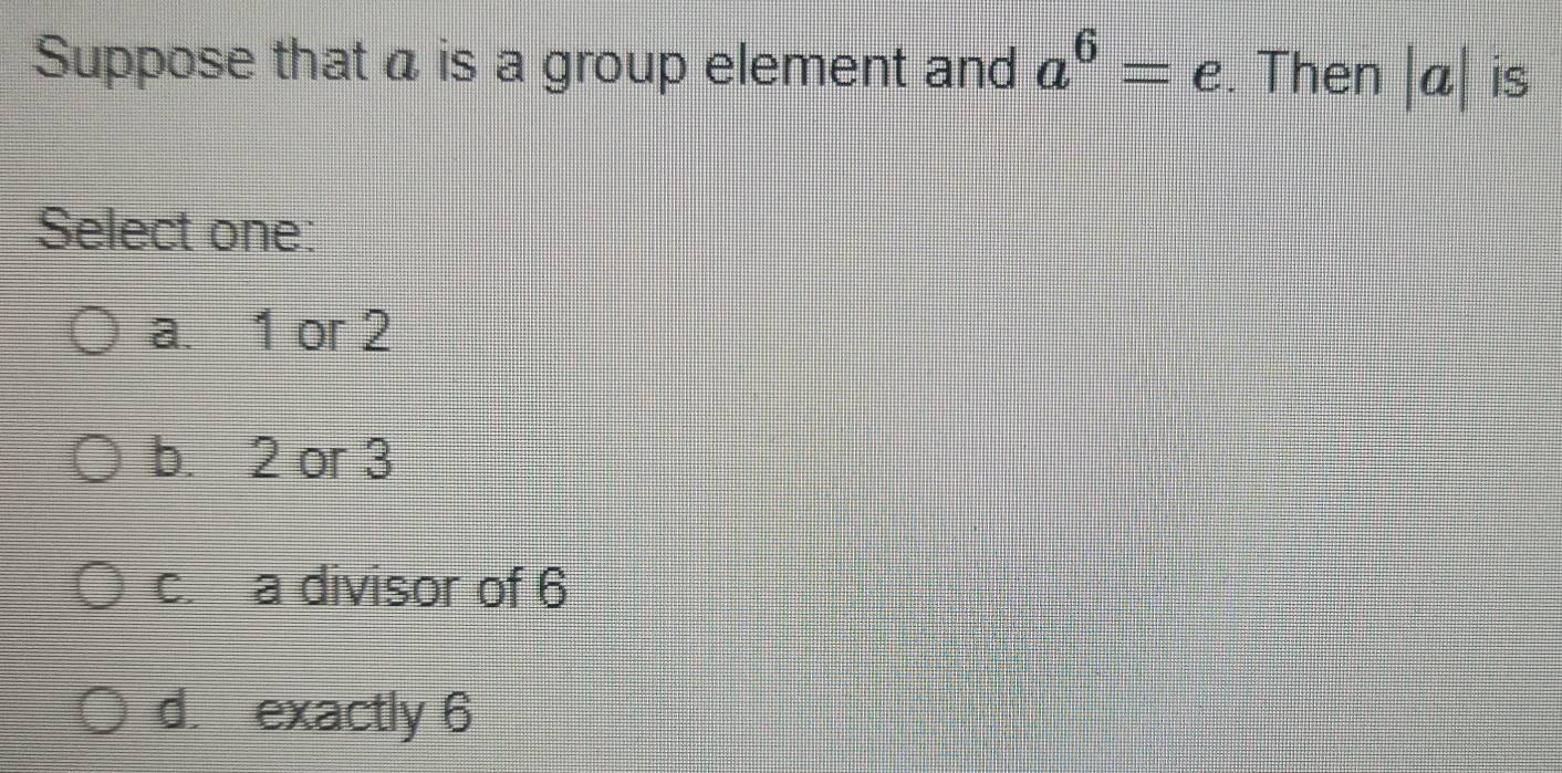 Suppose that a is a group element and a^6=e. Then |a| is
Select one:
a. 1 or 2
b. 2 or 3
c. a divisor of 6
d. exactly 6