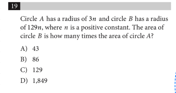 Circle A has a radius of 3n and circle B has a radius
of 129n, where n is a positive constant. The area of
circle B is how many times the area of circle A?
A) 43
B) 86
C) 129
D) 1,849