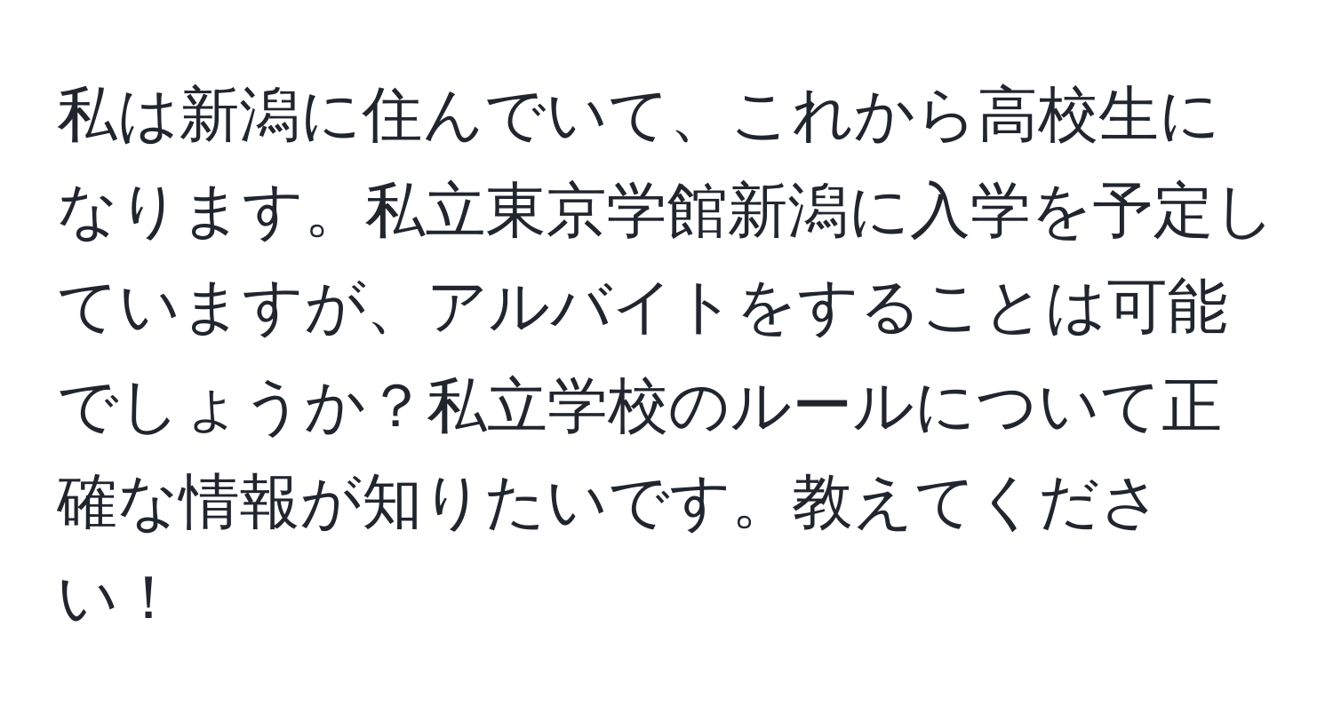 私は新潟に住んでいて、これから高校生になります。私立東京学館新潟に入学を予定していますが、アルバイトをすることは可能でしょうか？私立学校のルールについて正確な情報が知りたいです。教えてください！