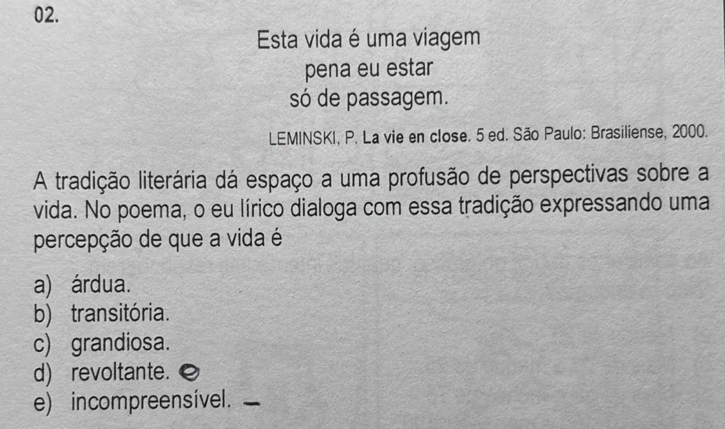 Esta vida é uma viagem
pena eu estar
só de passagem.
LEMINSKI, P. La vie en close. 5 ed. São Paulo: Brasiliense, 2000.
A tradição literária dá espaço a uma profusão de perspectivas sobre a
vida. No poema, o eu lírico dialoga com essa tradição expressando uma
percepção de que a vida é
a) árdua.
b) transitória.
c) grandiosa.
d) revoltante.
e) incompreensível._