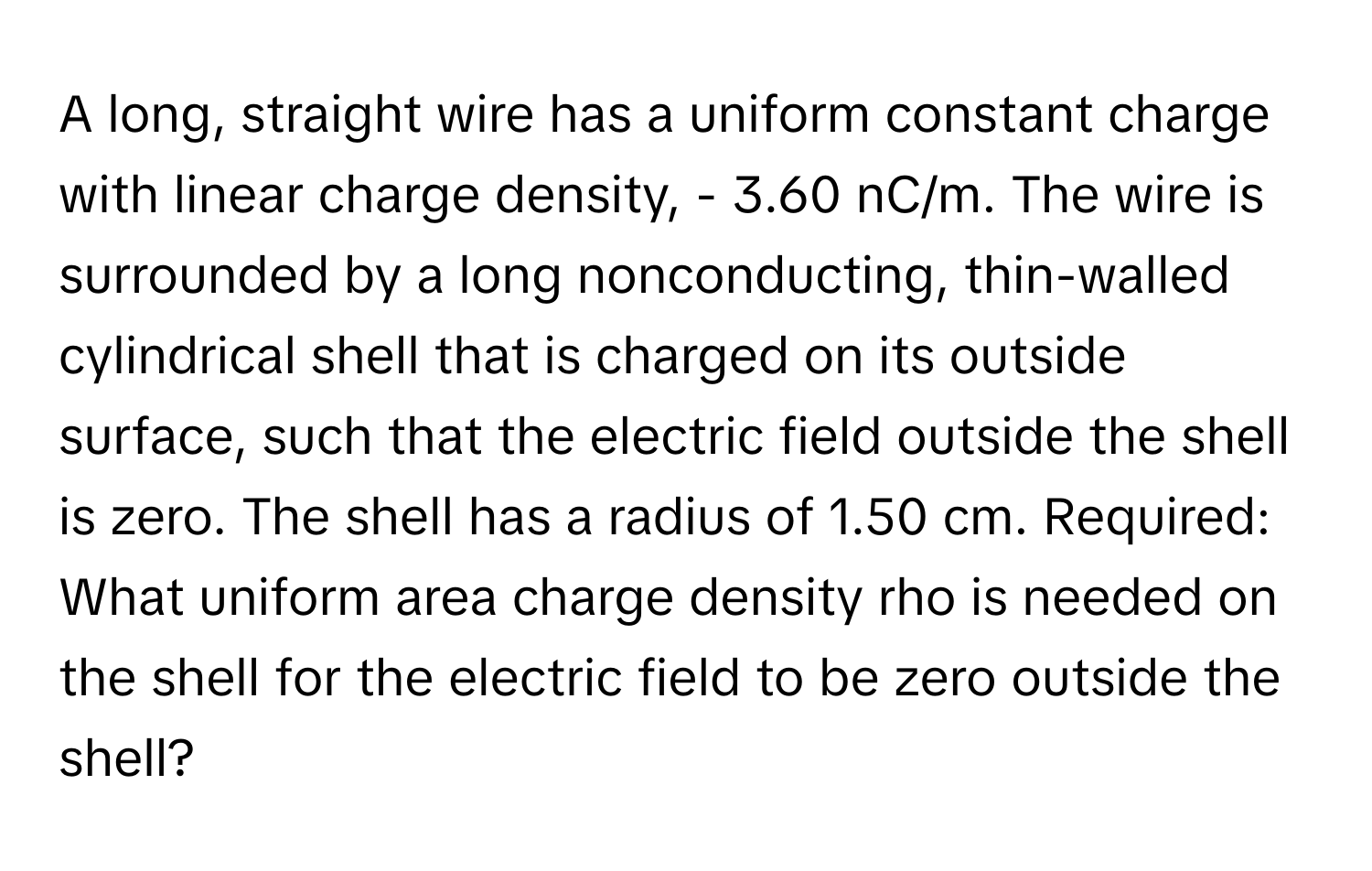 A long, straight wire has a uniform constant charge with linear charge density, - 3.60 nC/m. The wire is surrounded by a long nonconducting, thin-walled cylindrical shell that is charged on its outside surface, such that the electric field outside the shell is zero. The shell has a radius of 1.50 cm.  Required:
What uniform area charge density rho is needed on the shell for the electric field to be zero outside the shell?