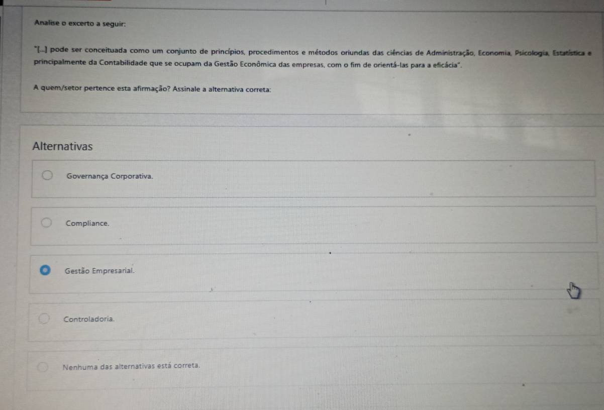 Analise o excerto a seguir:
*[-- pode ser conceituada como um conjunto de princípios, procedimentos e métodos oriundas das ciências de Administração, Economia, Psicologia, Estatística e
principalmente da Contabilidade que se ocupam da Gestão Econômica das empresas, com o fim de orientá-las para a eficácia".
A quem/setor pertence esta afirmação? Assinale a alternativa correta:
Alternativas
Governança Corporativa.
Compliance.
Gestão Empresarial.
Controladoria
Nenhuma das alternativas está correta.