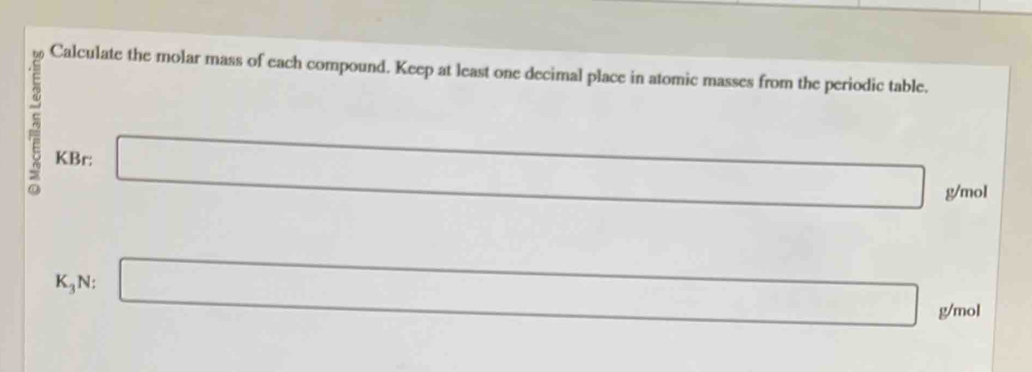 Calculate the molar mass of each compound. Keep at least one decimal place in atomic masses from the periodic table. 
KBr: □ _  g/mol
□ 
K_3 N: □ □ g/mol