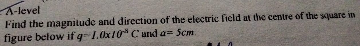 A-level 
Find the magnitude and direction of the electric field at the centre of the square in 
figure below if q=I.0xI0^(-8)C and a=5cm.