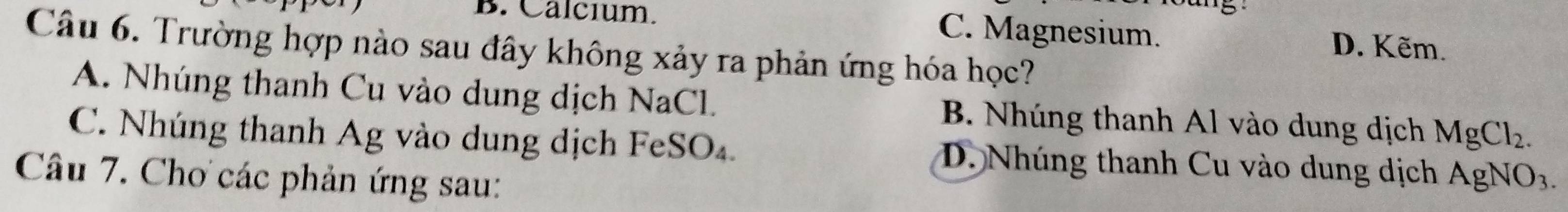 5
B. Calcium. C. Magnesium. D. Kẽm.
Câu 6. Trường hợp nào sau đây không xảy ra phản ứng hóa học?
A. Nhúng thanh Cu vào dung dịch NaCl. B. Nhúng thanh Al vào dung dịch MgCl_2.
C. Nhúng thanh Ag vào dung dịch FeSO₄. D. Nhúng thanh Cu vào dung dịch AgNO_3. 
Câu 7. Chơ các phản ứng sau: