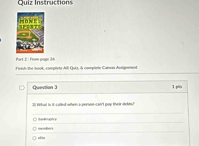 Quiz Instructions
Part 2 : From page 26
Finish the book, complete AR Quiz, & complete Canvas Assignment
Question 3 1 pts
3) What is it called when a person can't pay their debts?
bankruptcy
members
elite