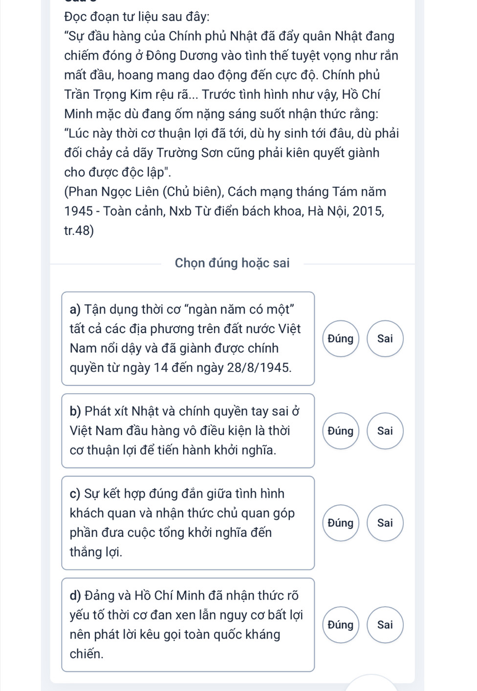 Đọc đoạn tư liệu sau đây: 
"Sự đầu hàng của Chính phủ Nhật đã đẩy quân Nhật đang 
chiếm đóng ở Đông Dương vào tình thế tuyệt vọng như rắn 
mất đầu, hoang mang dao động đến cực độ. Chính phủ 
Trần Trọng Kim rệu rã... Trước tình hình như vậy, Hồ Chí 
Minh mặc dù đang ốm nặng sáng suốt nhận thức rằng: 
"Lúc này thời cơ thuận lợi đã tới, dù hy sinh tới đâu, dù phải 
đối chảy cả dãy Trường Sơn cũng phải kiên quyết giành 
cho được độc lập". 
(Phan Ngọc Liên (Chủ biên), Cách mạng tháng Tám năm 
1945 - Toàn cảnh, Nxb Từ điển bách khoa, Hà Nội, 2015, 
tr.48) 
Chọn đúng hoặc sai 
a) Tận dụng thời cơ “ngàn năm có một” 
tất cả các địa phương trên đất nước Việt 
Nam nổi dậy và đã giành được chính Đúng Sai 
quyền từ ngày 14 đến ngày 28/8/1945. 
b) Phát xít Nhật và chính quyền tay sai ở 
Việt Nam đầu hàng vô điều kiện là thời Đúng Sai 
cơ thuận lợi để tiến hành khởi nghĩa. 
c) Sự kết hợp đúng đắn giữa tình hình 
khách quan và nhận thức chủ quan góp 
Đúng 
phần đưa cuộc tổng khởi nghĩa đến Sai 
thắng lợi. 
d) Đảng và Hồ Chí Minh đã nhận thức rõ 
yếu tố thời cơ đan xen lẫn nguy cơ bất lợi Đúng Sai 
nên phát lời kêu gọi toàn quốc kháng 
chiến.