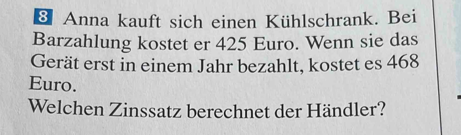 Anna kauft sich einen Kühlschrank. Bei 
Barzahlung kostet er 425 Euro. Wenn sie das 
Gerät erst in einem Jahr bezahlt, kostet es 468
Euro. 
Welchen Zinssatz berechnet der Händler?