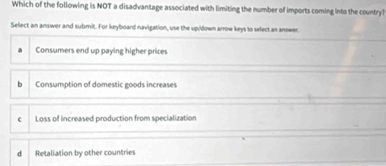 Which of the following is NOT a disadvantage associated with limiting the number of imports coming into the country?
Select an answer and submit. For keyboard navigation, use the up/down arrow keys to select an answer.
a Consumers end up paying higher prices
b Consumption of domestic goods increases
c Loss of increased production from specialization
d Retaliation by other countries