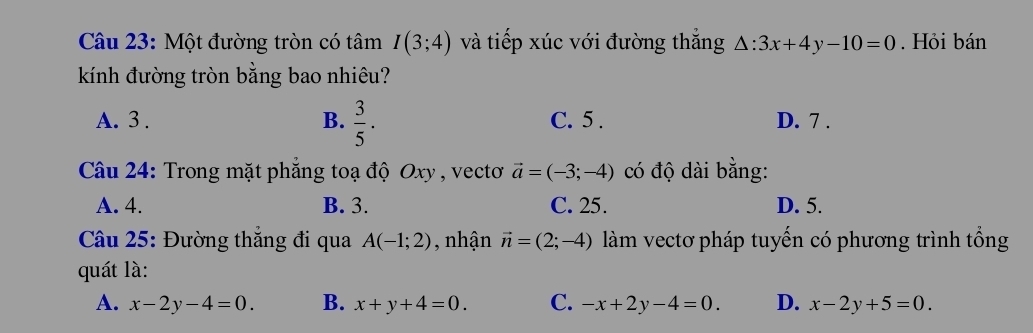 Một đường tròn có tâm I(3;4) và tiếp xúc với đường thắng △ :3x+4y-10=0. Hỏi bán
kính đường tròn bằng bao nhiêu?
A. 3. B.  3/5 . C. 5. D. 7.
Câu 24: Trong mặt phẳng toạ độ Oxy , vectoơ vector a=(-3;-4) có độ dài bằng:
A. 4. B. 3. C. 25. D. 5.
Câu 25: Đường thắng đi qua A(-1;2) nhận vector n=(2;-4) làm vectơ pháp tuyến có phương trình tổng
quát là:
A. x-2y-4=0. B. x+y+4=0. C. -x+2y-4=0. D. x-2y+5=0.