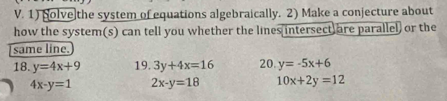 Solve the system of equations algebraically. 2) Make a conjecture about 
how the system(s) can tell you whether the lines intersect are parallel or the 
same line. 
18. y=4x+9 19. 3y+4x=16 20. y=-5x+6
4x-y=1
2x-y=18
10x+2y=12