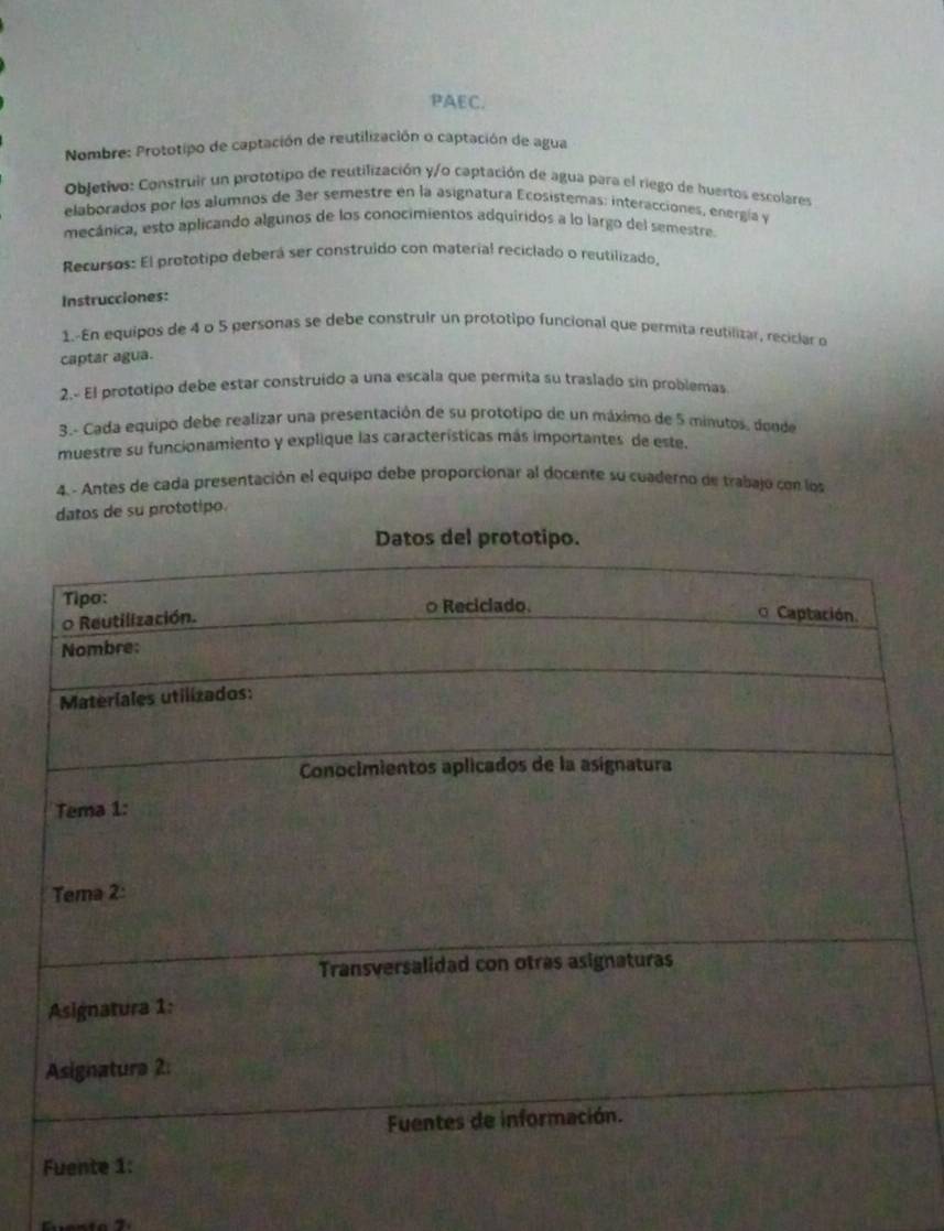 PAEC. 
* Nombre: Prototipo de captación de reutilización o captación de agua 
Objetivo: Construir un prototipo de reutilización y/o captación de agua para el riego de huertos escolares 
elaborados por los alumnos de 3er semestre en la asignatura Ecosistemas: interacciones, energía y 
mecánica, esto aplicando algunos de los conocimientos adquiridos a lo largo del semestre 
Recursos: El prototipo deberá ser construido con material reciclado o reutilizado, 
Instrucciones: 
1.-En equipos de 4 o 5 personas se debe construir un prototipo funcional que permita reutilizar, recislar o 
captar agua. 
2. El prototipo debe estar construído a una escala que permita su traslado sin problemas 
3.- Cada equipo debe realizar una presentación de su prototipo de un máximo de 5 minutos, donde 
muestre su funcionamiento y explique las características más importantes de este. 
4. - Antes de cada presentación el equipo debe proporcionar al docente su cuaderno de trabajo con los 
datos de su prototipo.