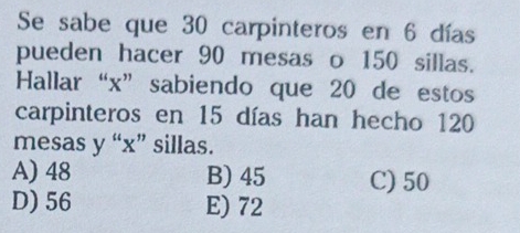 Se sabe que 30 carpinteros en 6 días
pueden hacer 90 mesas o 150 sillas.
Hallar “ x ” sabiendo que 20 de estos
carpinteros en 15 días han hecho 120
mesas y “ x ” sillas.
A) 48 B) 45 C) 50
D) 56 E) 72