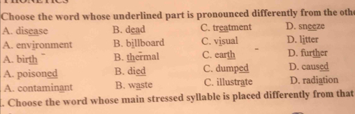 Choose the word whose underlined part is pronounced differently from the othe
A. disease B. dead C. treatment D. sneeze
A. environment B. billboard C. visual D. litter
A. birth B. thermal C. earth D. further
A. poisoned B. died C. dumped D. caused
A. contaminant B. waste C. illustrate D. radiation
l. Choose the word whose main stressed syllable is placed differently from that