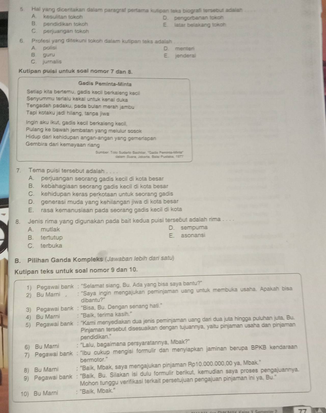 Hal yang diceritakan dalam paragraf pertama kutipan teks biografi tersebut adala
A. kesulitan tokoh D. pengorbanan tokoh
B. pendidikan tokoh E. latar belakang tokoh
C. perjuangan tokoh
6. Profesi yang ditekuni tokoh dalam kutipan teks adalah
A. polisi D. menter
B. guru E. jenderal
C. jurnalis
Kutipan puisi untuk soal nomor 7 dan 8.
Gadis Peminta-Minta
Setiap kita bertemu, gadis kecil berkaleng kecil
Senyummu terialu kekai untuk kenai duka
Tengadah padaku, pada bulan merah jambu
Tapi kotaku jadi hilang, tanpa jiwa
Ingin aku ikut, gadis kecil berkaleng kecil,
Pulang ke bawah jembatan yang melulur sosok
Hidup dari kehidupan angan-angan yang gemerlapan
Gembira dari kemayaan riang
Sumber, Toto Budarto Bachrlar, ''Gada Peminta-Minta''
dalam Suara, Jakarta, Balaï Pusłaka, 1977
7. Tema puisi tersebut adalah
A. perjuangan seorang gadis kecil di kota besar
B. kebahagiaan seorang gadis kecil di kota besar
C. kehidupan keras perkotaan untuk seorang gadis
D. generasi muda yang kehilangan jiwa di kota besar
E. rasa kemanusiaan pada seorang gadis kecil di kota
8. Jenis rima yang digunakan pada bait kedua puisi tersebut adalah rima . . . .
A. mutlak D. sempura
B. tertutup E. asonansi
C. terbuka
B. Pilihan Ganda Kompleks (Jawaban lebih dari satu)
Kutipan teks untuk soal nomor 9 dan 10.
1) Pegawai bank : "Selamat siang, Bu. Ada yang bisa saya bantu?"
2) Bu Mami ， : "Saya ingin mengajukan peminjaman uang untuk membuka usaha. Apakah bisa
dibantu?"
3) Pegawai bank : "Bisa, Bu. Dengan senang hati."
4) Bu Marni "Baik, terima kasih."
5) Pegawai bank : ''Kami menyediakan dua jenis peminjaman uang dari dua juta hingga puluhan juta, Bu.
Pinjaran tersebut disesuaikan dengan tujuannya, yaitu pinjaman usaha dan pinjaman
pendidikan."
6) Bu Marni : "Lalu, bagaimana persyaratannya, Mbak?'
7) Pegawai bank : ''Ibu cukup mengisi formulir dan menyiapkan jaminan berupa BPKB kendaraan
bermotor."
8) Bu Mari : "Baik, Mbak, saya mengajukan pinjaman Rp10.000.000,00 ya, Mbak."
9) Pegawai bank : ''Baik, Bu. Silakan isi dulu formulir berikut, kemudian saya proses pengajuannya.
Mohon tunggu verifikasi terkait persetujuan pengajuan pinjaman ini ya, Bu."
10) Bu Marni : "Baik, Mbak."