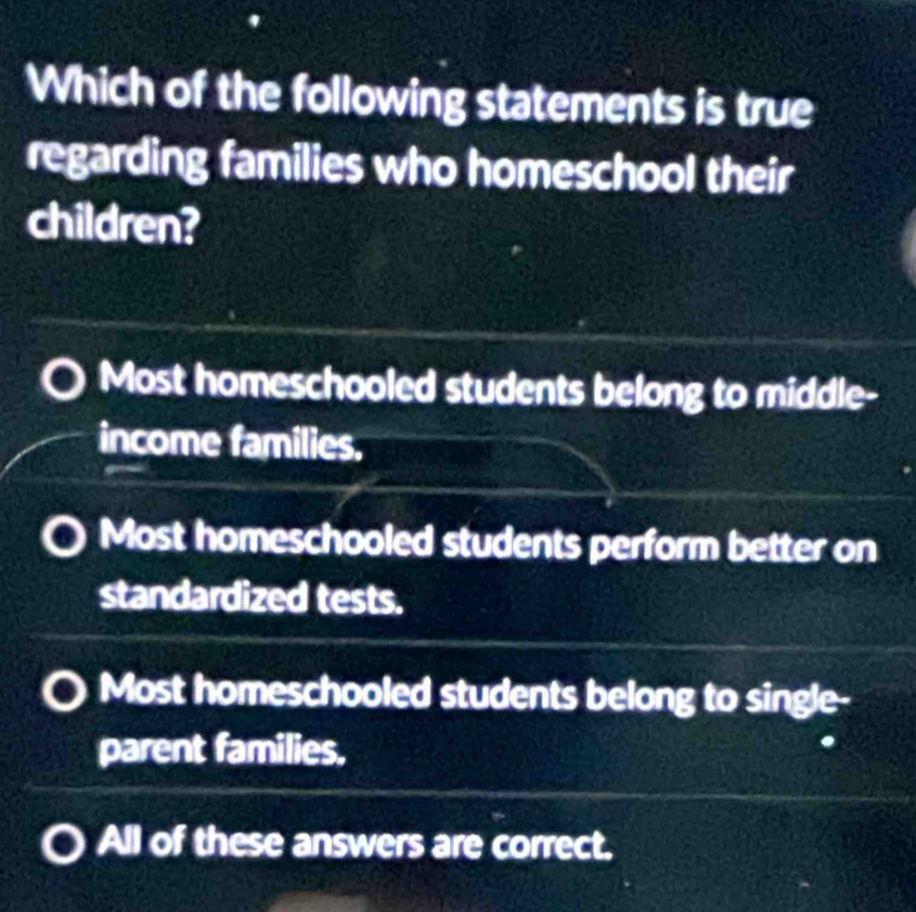 Which of the following statements is true
regarding families who homeschool their
children?
Most homeschooled students belong to middle-
income families.
Most homeschooled students perform better on
standardized tests.
Most homeschooled students belong to single-
parent families.
All of these answers are correct.