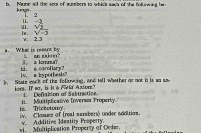 Name all the sets of numbers to which each of the following be- 
longs、 
i. 2
ii. -3
i. sqrt(3)
iv. sqrt(-3)
v. 2.3
a. What is meant by 
i. an axiom? 
ii. a lemma? 
i、 a corollary? 
iv. a hypothesis? 
b. State each of the following, and tell whether or not it is an ax- 
iom. If so, is it a Field Axiom? 
i. Definition of Subtraction. 
ii. Multiplicative Inverses Property. 
ii. Trichotomy. 
iv. Closure of real numbers under addition. 
v. Additive Identity Property. 
vi. Multiplication Property of Order.