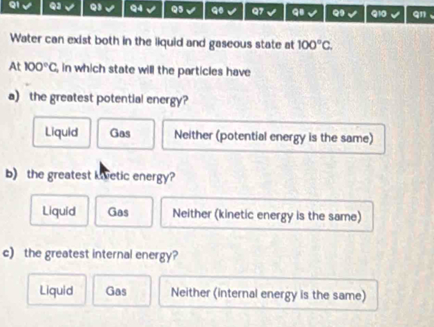 QJ Q3 Q4 Q5 Q7 qi Q Q10 qn
Water can exist both in the liquid and gaseous state at 100°C. 
At 100°C , in which state will the particles have
a) the greatest potential energy?
Liquid Gas Neither (potential energy is the same)
b) the greatest kvetic energy?
Liquid Gas Neither (kinetic energy is the same)
c) the greatest internal energy?
Liquid Gas Neither (internal energy is the same)