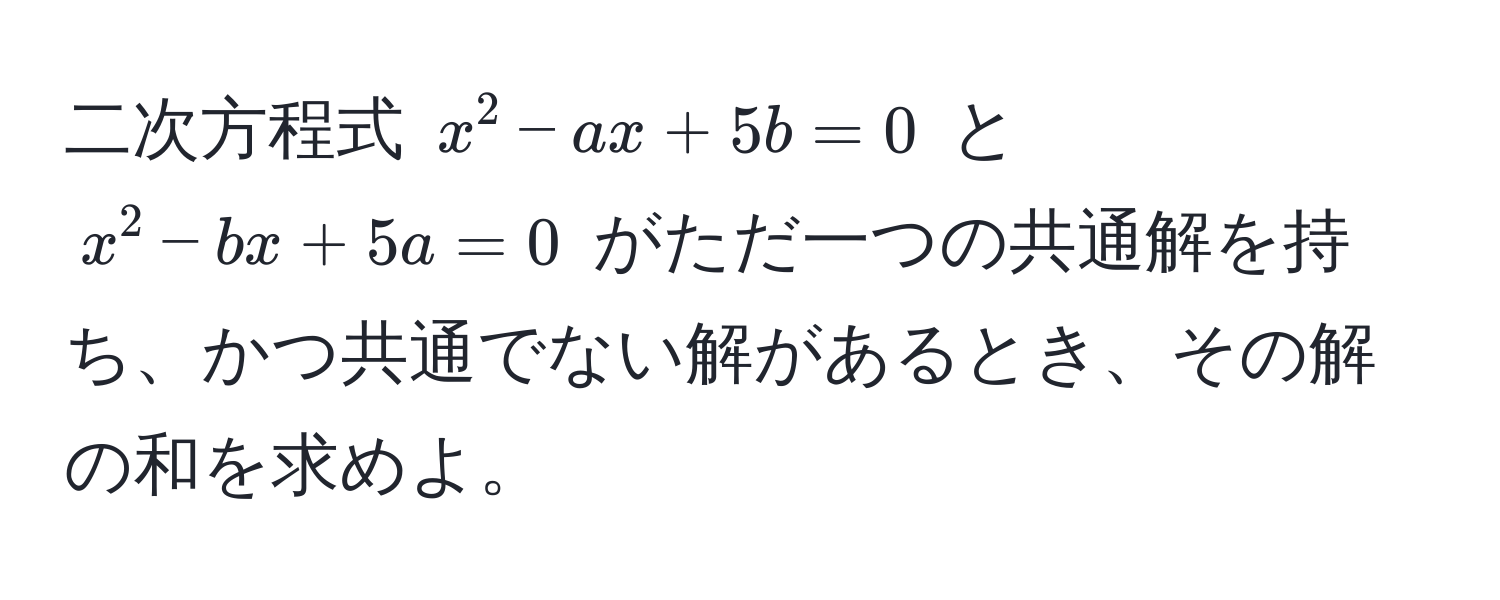 二次方程式 $x^2 - ax + 5b = 0$ と $x^2 - bx + 5a = 0$ がただ一つの共通解を持ち、かつ共通でない解があるとき、その解の和を求めよ。