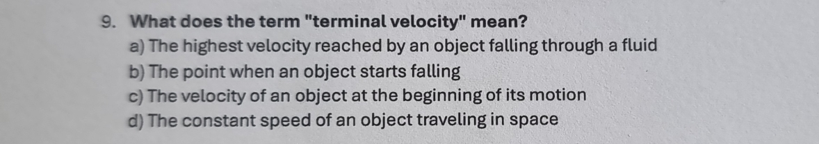 What does the term "terminal velocity" mean?
a) The highest velocity reached by an object falling through a fluid
b) The point when an object starts falling
c) The velocity of an object at the beginning of its motion
d) The constant speed of an object traveling in space