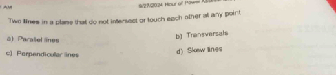 1AM
9/27/2024 Hour of Power A
Two flines in a plane that do not intersect or touch each other at any point
a) Parallel lines
b) Transversals
c) Perpendicular lines
d) Skew lines