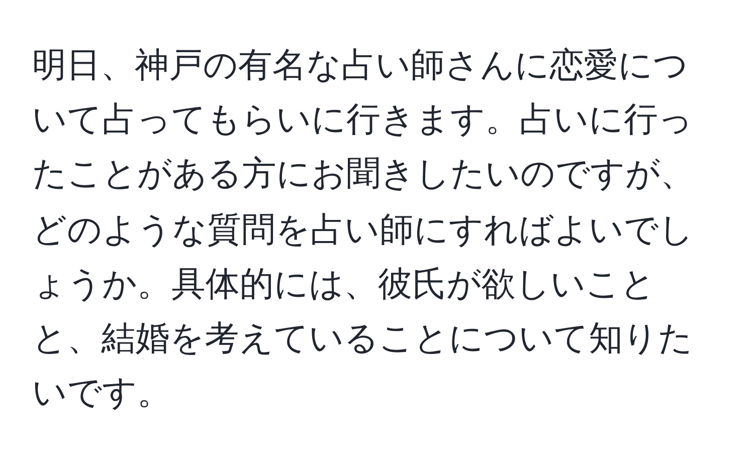 明日、神戸の有名な占い師さんに恋愛について占ってもらいに行きます。占いに行ったことがある方にお聞きしたいのですが、どのような質問を占い師にすればよいでしょうか。具体的には、彼氏が欲しいことと、結婚を考えていることについて知りたいです。