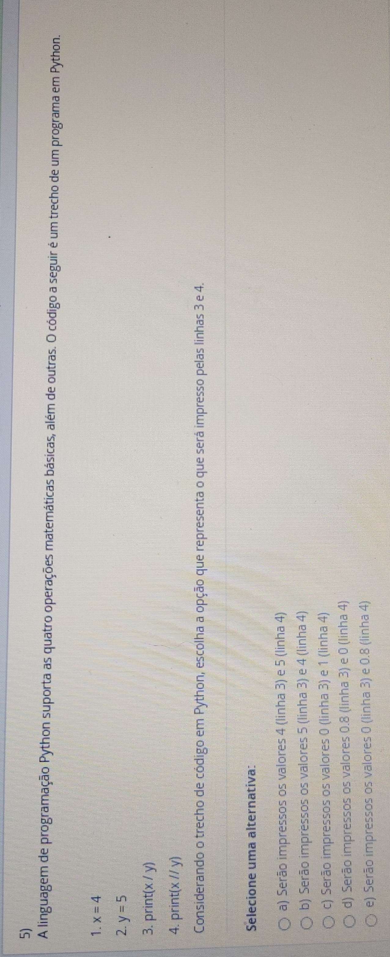 A linguagem de programação Python suporta as quatro operações matemáticas básicas, além de outras. O código a seguir é um trecho de um programa em Python.
1. x=4
2. y=5
3. print (x/y)
4. prin (x//y)
Considerando o trecho de código em Python, escolha a opção que representa o que será impresso pelas linhas 3 e 4.
Selecione uma alternativa:
a) Serão impressos os valores 4 (linha 3) e 5 (linha 4)
b) Serão impressos os valores 5 (linha 3) e 4 (linha 4)
c) Serão impressos os valores 0 (linha 3) e 1 (linha 4)
d) Serão impressos os valores 0.8 (linha 3) e 0 (linha 4)
e) Serão impressos os valores 0 (linha 3) e 0.8 (linha 4)