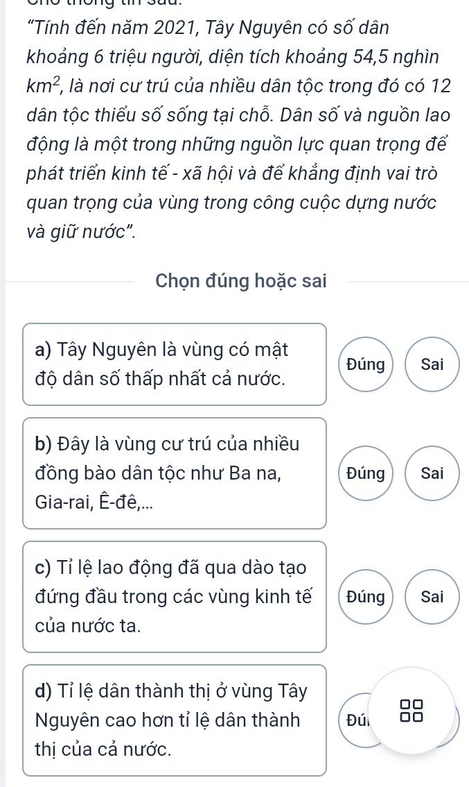 "Tính đến năm 2021, Tây Nguyên có số dân
khoảng 6 triệu người, diện tích khoảng 54, 5 nghìn
km^2 ', là nơi cư trú của nhiều dân tộc trong đó có 12
dân tộc thiểu số sống tại chỗ. Dân số và nguồn lao
động là một trong những nguồn lực quan trọng để
phát triển kinh tế - xã hội và để khẳng định vai trò
quan trọng của vùng trong công cuộc dựng nước
và giữ nước".
Chọn đúng hoặc sai
a) Tây Nguyên là vùng có mật Đúng Sai
độ dân số thấp nhất cả nước.
b) Đây là vùng cư trú của nhiều
đồng bào dân tộc như Ba na, Đúng Sai
Gia-rai, Ê-đê,...
c) Tỉ lệ lao động đã qua dào tạo
đứng đầu trong các vùng kinh tế Đúng Sai
của nước ta.
d) Tỉ lệ dân thành thị ở vùng Tây
Nguyên cao hơn tỉ lệ dân thành Đú
thị của cả nước.