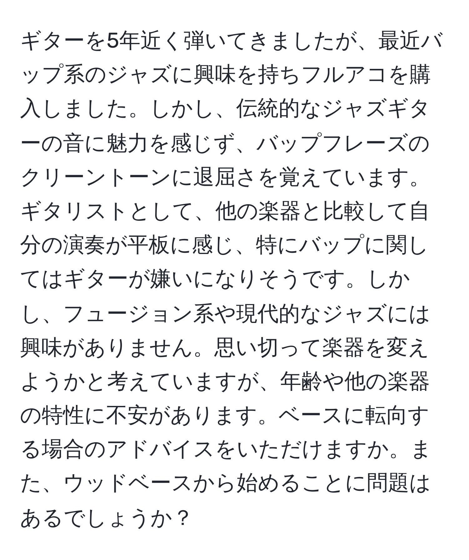 ギターを5年近く弾いてきましたが、最近バップ系のジャズに興味を持ちフルアコを購入しました。しかし、伝統的なジャズギターの音に魅力を感じず、バップフレーズのクリーントーンに退屈さを覚えています。ギタリストとして、他の楽器と比較して自分の演奏が平板に感じ、特にバップに関してはギターが嫌いになりそうです。しかし、フュージョン系や現代的なジャズには興味がありません。思い切って楽器を変えようかと考えていますが、年齢や他の楽器の特性に不安があります。ベースに転向する場合のアドバイスをいただけますか。また、ウッドベースから始めることに問題はあるでしょうか？