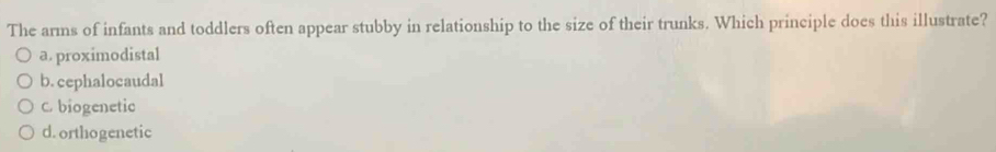 The arms of infants and toddlers often appear stubby in relationship to the size of their trunks. Which principle does this illustrate?
a. proximodistal
b.cephalocaudal
C biogenetic
d. orthogenetic