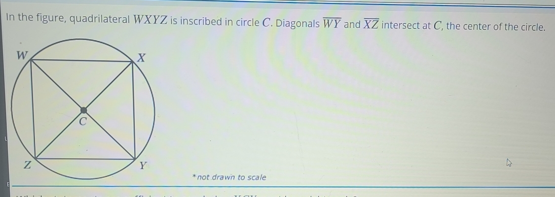 In the figure, quadrilateral WXYZ is inscribed in circle C. Diagonals overline WY and overline XZ intersect at C, the center of the circle. 
* not drawn to scale