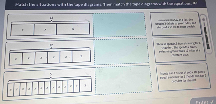 Match the situations with the tape diagrams. Then match the tape diagrams with the equations. “
Ivania spends $12 at a fair. She
bought 2 tickets to go on rides, and
she paid a $5 fee to enter the fair.
Theresa spends 5 hours training for a
triathlon. She spends 2 hours
swimming then bikes 12 miles at a
constant pace.
Monty has 12 cups of soda. He pours
equal amounts for 5 friends and has 2
cups left for himself.
Enter