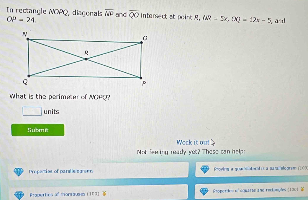 In rectangle NOPQ, diagonals overline NP and overline QO intersect at point R, NR=5x, OQ=12x-5 , and
OP=24. 
What is the perimeter of NOPQ? 
□ units 
Submit 
Work it out 
Not feeling ready yet? These can help: 
Properties of parallelograms Proving a quadrilateral is a parallelogram (100
Properties of rhombuses (100) Properties of squares and rectangles (100)