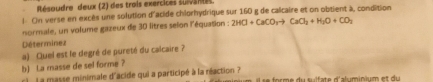 Résoudre deux (2) des trois exercices suivantes 
! On verse en excès une solution d'acide chlorhydrique sur 160 g de calcaire et on obtient à, condition 
normale, un volume gazeux de 30 litres selon l'équation : 2HCl+CaCO_3to CaCl_2+H_2O+CO_2
Déterminez 
a) Quel est le degré de pureté du calcaire ? 
b) La masse de sel forme ? 
r) L a masse minimale d'acide qui a participé à la néaction ?