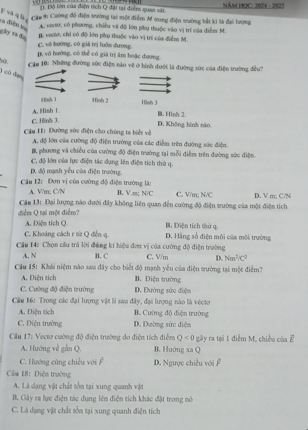 NĂM HOC: 2024 - 2025
Đ. Độ lớn của điện tích Q đặt tại điểm quan sát.
F và q là  Cầu 9: Cường độ điện trường tại một điểm M trong điện trường bất kì là đại lượng
ra điện trụ
A. vectơ, có phương, chiều và độ lớn phụ thuộc vào vị trí của điểm M.
gây ra điệ B. vectơ, chỉ có độ lớn phụ thuộc vào vị trí của điểm M.
C. vô hướng, có giá trị luôn dương.
D. vô hướng, có thể có giá trị âm hoặc dương.
hử.
Cầu 10: Những đường sức điện nào vẽ ở hình dưới là đường sức của điện trường đều?
O có dạn
Hình 1 Hình 2 Hình 3
A. Hình 1.
B. Hình 2.
C. Hình 3. D. Không hình nào.
Câu 11: Đường sức điện cho chúng ta biết về
A. độ lớn của cường độ điện trường của các điểm trên đường sức điện.
B. phương và chiều của cường độ điện trường tại mỗi điểm trên đường sức điện.
C. độ lớn của lực điện tác dụng lên điện tích thử q.
D. độ mạnh yếu của điện trường.
Câu 12: Đơn vị của cường độ điện trường là:
A. V/m; C/N B. V.m; N/C C. V/m; N/C D. V.m; C/N
Câu 13: Đại lượng nào dưới đây không liên quan đến cường độ điện trường của một điện tích
điểm Q tại một điểm?
A. Điện tích Q. B. Điện tích thử q.
C. Khoảng cách r từ Q đến q. D. Hằng số điện môi của môi trường
Câu 14: Chọn câu trả lời đúng kí hiệu đơn vị của cường độ điện trường
A. N B. C C. V/m D. Nm^2/C^2
Câu 15: Khái niệm nào sau đây cho biết độ mạnh yếu của điện trường tại một điểm?
A. Điện tích B. Điện trường
C. Cường độ điện trường D. Đường sức điện
Câu 16: Trong các đại lượng vật lí sau đây, đại lượng nào là véctơ
A. Điện tích B. Cường độ điện trường
C. Điện trường D. Đường sức điện
Cầu 17: Vectơ cường độ điện trường do điện tích điểm Q<0</tex> gây ra tại 1 điểm M, chiều của vector E
A. Hướng về gần Q. B. Hướng xaQ
C. Hướng cùng chiều với vector F D. Ngược chiều với vector F
Cầu 18: Điện trường
A. Là dạng vật chất tồn tại xung quanh vật
B. Gây ra lực điện tác dụng lên điện tích khác đặt trong nó
C. Là dạng vật chất tồn tại xung quanh điện tích
