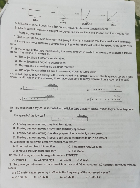 A. Mikaela is correct because a line curving upwards shows a constant speed.
B. Ella is correct because a straight horizontal line above the x-axis means that the speed is not
changing over time.
C. Zac is correct because a straight line going to the right indicates that the speed is not changing.
D. Lance is correct because a straight line going to the left indicates that the speed is the same over
time.
13. If the length of the tape increases by the same amount in each time interval, what does it tells us
about the motion of the object?
A. The object has a uniform acceleration.
B. The object has a negative acceleration.
C. The object is increasing the distance travelled.
D. The object is speeding up and then slowing down at some point.
14. A ball that is moving slowly with steady speed in a straight track suddenly speeds up as it rolls
down a hill. Which of the following ticker tape diagrams correctly represent the motion of the ball?
direction di re bost
A. . ..
c.
d a reTos i denction … .
B.
D. .
15. The motion of a toy car is recorded in the ticker tape diagram below? What do you think happens
to
the speed of the toy car? Eeection
A. The toy car was moving very fast then stops.
B. The toy car was moving slowly then suddenly speeds up.
C. The toy car was moving in a steady speed then suddenly slows down.
D. The toy car was moving in a constant speed then speeds up in an instant.
16. Which of the following correctly describes a wave?
A. It can set an object into motion C. It transmits weaker force
B. It moves through materials only. D. It is static
17. The following are electromagnetic waves, EXCEPT
A. Infrared B. Gamma rays C. Sound D. X -rays
18. Suppose you observed an anchored boat rise and fall once every 8.0 seconds as waves whose
crests
are 25 meters apart pass by it. What is the frequency of the observed waves?
A. 0.100 Hz B. 0.105Hz C. 0.125Hz D. 1.000 Hz