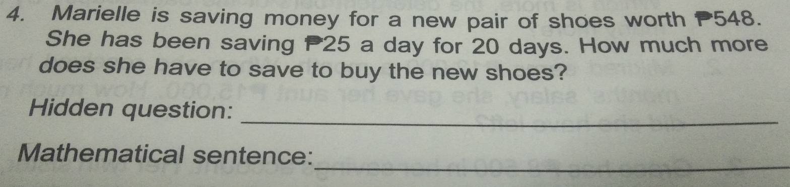 Marielle is saving money for a new pair of shoes worth 548. 
She has been saving P25 a day for 20 days. How much more 
does she have to save to buy the new shoes? 
Hidden question:_ 
_ 
Mathematical sentence: