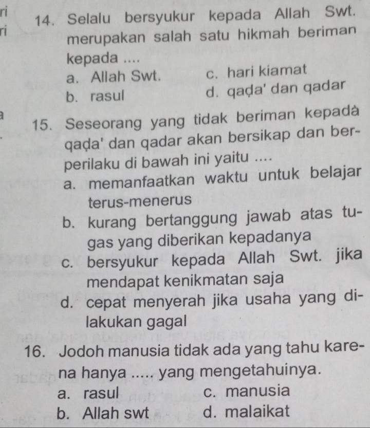 ri
14. Selalu bersyukur kepada Allah Swt.
ri
merupakan salah satu hikmah beriman
kepada ....
a. Allah Swt. c. hari kiamat
b. rasul d. qaḍa' dan qadar
15. Seseorang yang tidak beriman kepadà
qaḍa' dan qadar akan bersikap dan ber-
perilaku di bawah ini yaitu ....
a. memanfaatkan waktu untuk belajar
terus-menerus
b. kurang bertanggung jawab atas tu-
gas yang diberikan kepadanya
c. bersyukur kepada Allah Swt. jika
mendapat kenikmatan saja
d. cepat menyerah jika usaha yang di-
lakukan gagal
16. Jodoh manusia tidak ada yang tahu kare-
na hanya ..... yang mengetahuinya.
a. rasul c. manusia
b. Allah swt d. malaikat