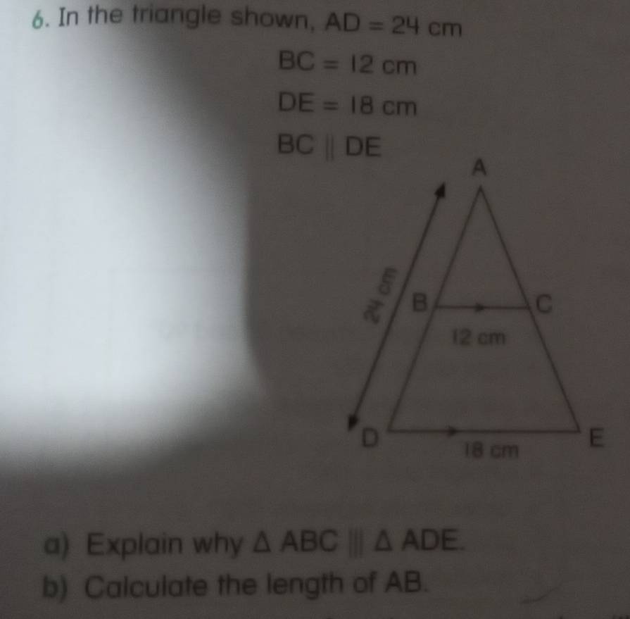 In the triangle shown, AD=24cm
BC=12cm
DE=18cm
a) Explain why △ ABC|||△ ADE.
b) Calculate the length of AB.