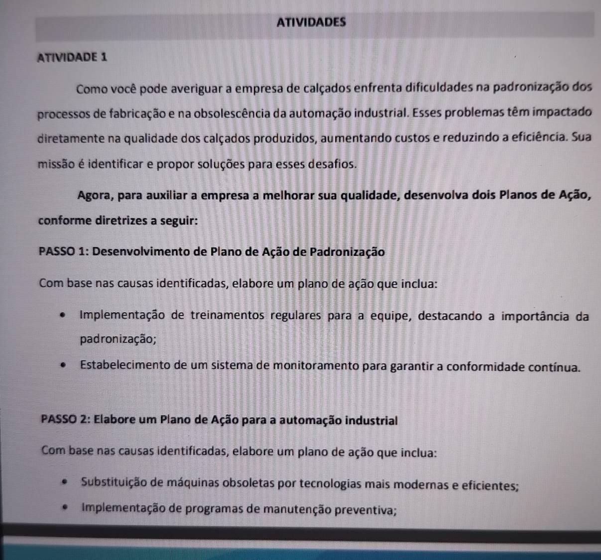 ATIVIDADES 
ATIVIDADE 1 
Como você pode averiguar a empresa de calçados enfrenta dificuldades na padronização dos 
processos de fabricação e na obsolescência da automação industrial. Esses problemas têm impactado 
diretamente na qualidade dos calçados produzidos, aumentando custos e reduzindo a eficiência. Sua 
missão é identificar e propor soluções para esses desafios. 
Agora, para auxiliar a empresa a melhorar sua qualidade, desenvolva dois Planos de Ação, 
conforme diretrizes a seguir: 
* PASSO 1: Desenvolvimento de Plano de Ação de Padronização 
Com base nas causas identificadas, elabore um plano de ação que inclua: 
Implementação de treinamentos regulares para a equipe, destacando a importância da 
padronização; 
Estabelecimento de um sistema de monitoramento para garantir a conformidade contínua. 
PASSO 2: Elabore um Plano de Ação para a automação industrial 
Com base nas causas identificadas, elabore um plano de ação que inclua: 
Substituição de máquinas obsoletas por tecnologias mais modernas e eficientes; 
Implementação de programas de manutenção preventiva;