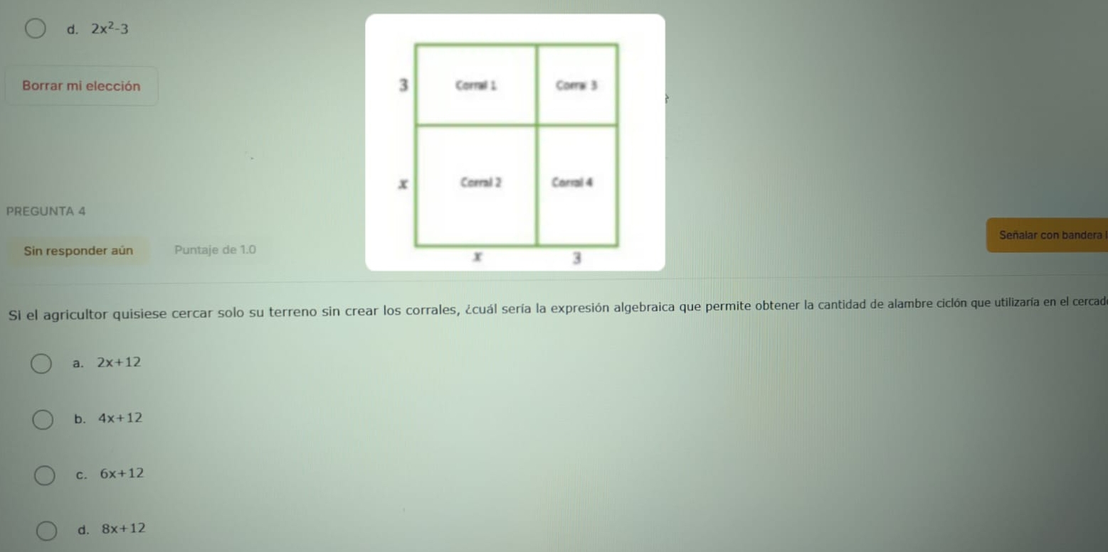 d. 2x^2-3
Borrar mi elección 
PREGUNTA 4
Señalar con bandera
Sin responder aún Puntaje de 1.0
SI el agricultor quisiese cercar solo su terreno sin crear los corrales, ¿cuál sería la expresión algebraica que permite obtener la cantidad de alambre ciclón que utilizaría en el cercad
a. 2x+12
b. 4x+12
c. 6x+12
d. 8x+12