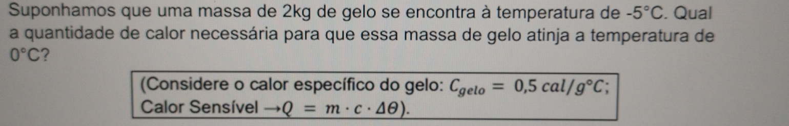 Suponhamos que uma massa de 2kg de gelo se encontra à temperatura de -5°C. Qual 
a quantidade de calor necessária para que essa massa de gelo atinja a temperatura de
0°C ? 
(Considere o calor específico do gelo: C_gelo=0,5cal/g°C; 
Calor Sensível to Q=m· c· △ θ ).