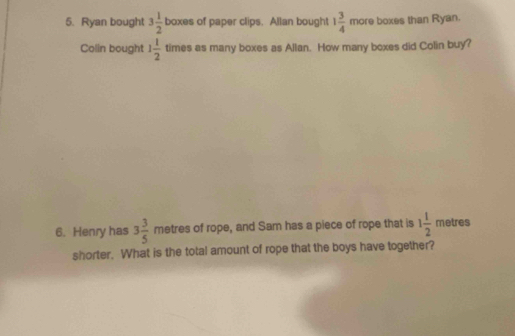 Ryan bought 3 1/2  boxes of paper clips. Allan bought 1 3/4  more boxes than Ryan. 
Colin bought 1 1/2  times as many boxes as Allan. How many boxes did Colin buy? 
6. Henry has 3 3/5  metres of rope, and Sam has a piece of rope that is 1 1/2  metres
shorter. What is the total amount of rope that the boys have together?