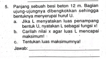 Panjang sebuah besi beton 12 m. Bagian 
ujung-ujungnya dibengkokkan sehingga 
bentuknya menyerupai huruf U. 
a. Jika L menyatakan luas penampang 
bentuk U, nyatakan L sebagai fungsi x! 
b. Carilah nilai x agar luas L mencapai 
maksimum! 
c. Tentukan luas maksimumnya! 
Jawab:_ 
_