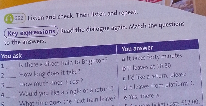 092 Listen and check. Then listen and repeat. 
Key expressions) Read the dialogue again. Match the questions 
Y
1
2
3
4 _ 
5_ What time 
cingle ticket costs £1